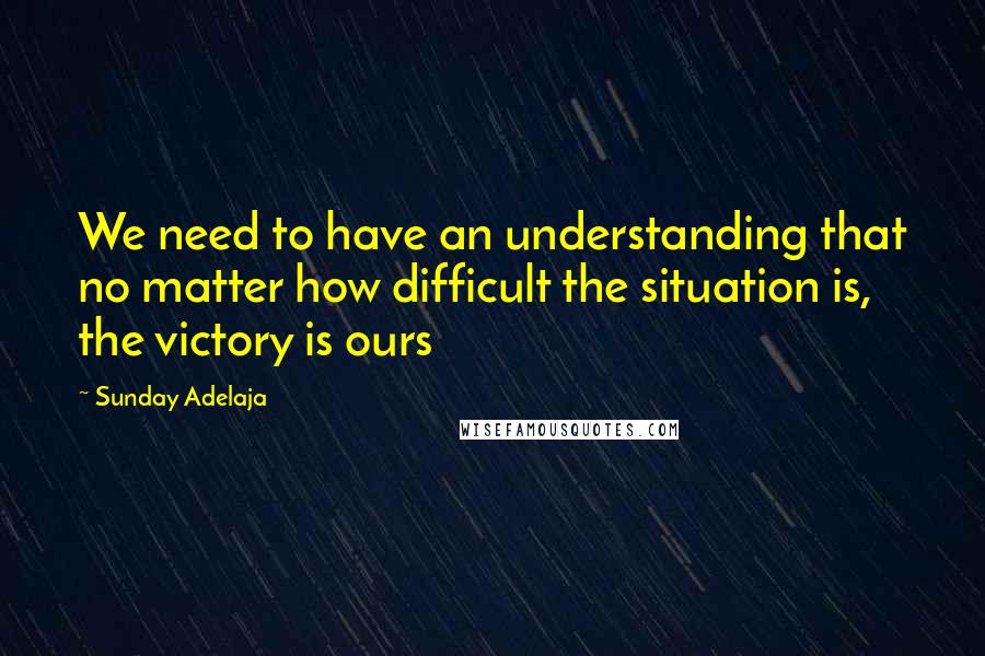 Sunday Adelaja Quotes: We need to have an understanding that no matter how difficult the situation is, the victory is ours