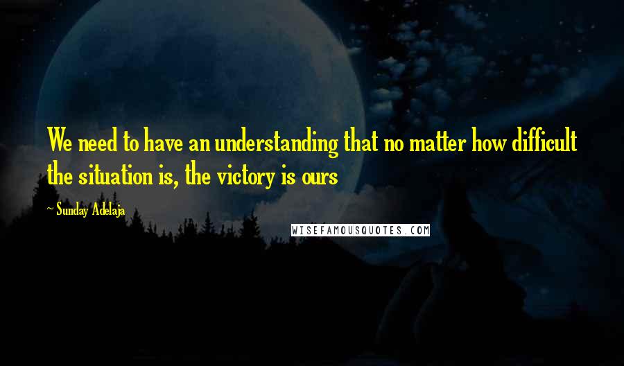 Sunday Adelaja Quotes: We need to have an understanding that no matter how difficult the situation is, the victory is ours