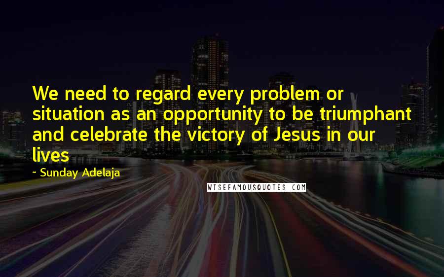 Sunday Adelaja Quotes: We need to regard every problem or situation as an opportunity to be triumphant and celebrate the victory of Jesus in our lives