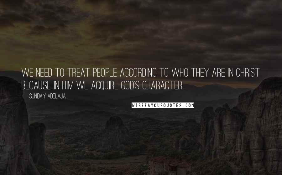 Sunday Adelaja Quotes: We need to treat people according to who they are in Christ because in Him we acquire God's character.