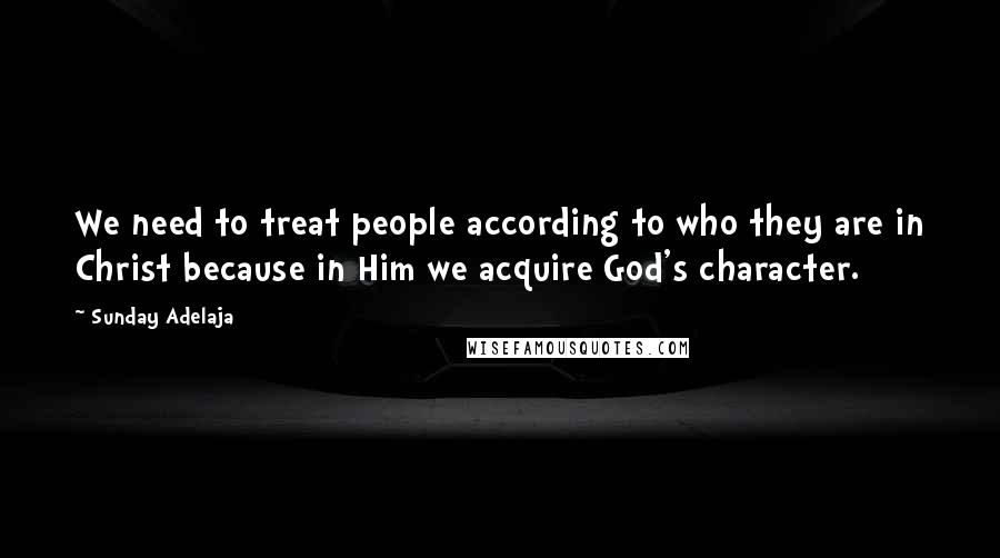 Sunday Adelaja Quotes: We need to treat people according to who they are in Christ because in Him we acquire God's character.