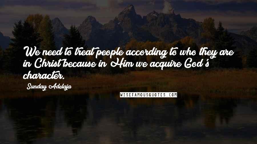Sunday Adelaja Quotes: We need to treat people according to who they are in Christ because in Him we acquire God's character.