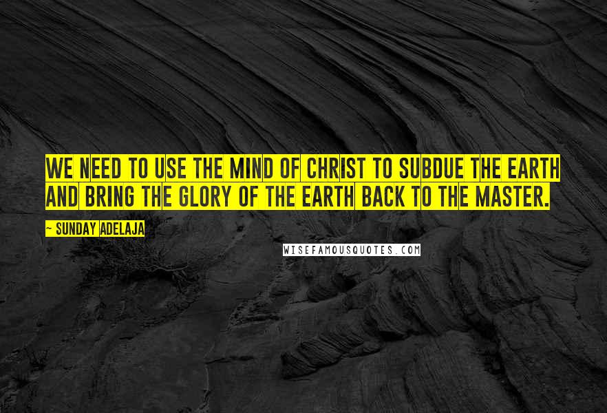 Sunday Adelaja Quotes: We need to use the mind of Christ to subdue the earth and bring the glory of the earth back to the master.