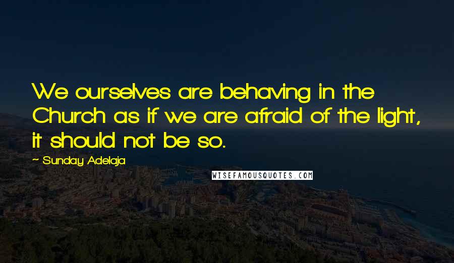 Sunday Adelaja Quotes: We ourselves are behaving in the Church as if we are afraid of the light, it should not be so.