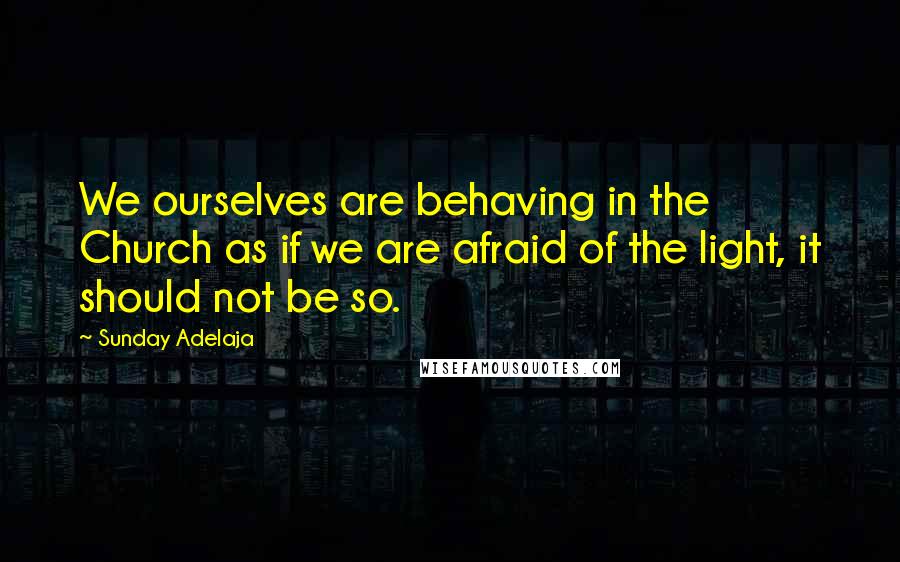 Sunday Adelaja Quotes: We ourselves are behaving in the Church as if we are afraid of the light, it should not be so.