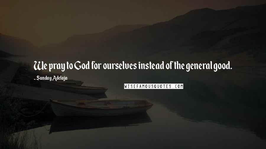 Sunday Adelaja Quotes: We pray to God for ourselves instead of the general good.