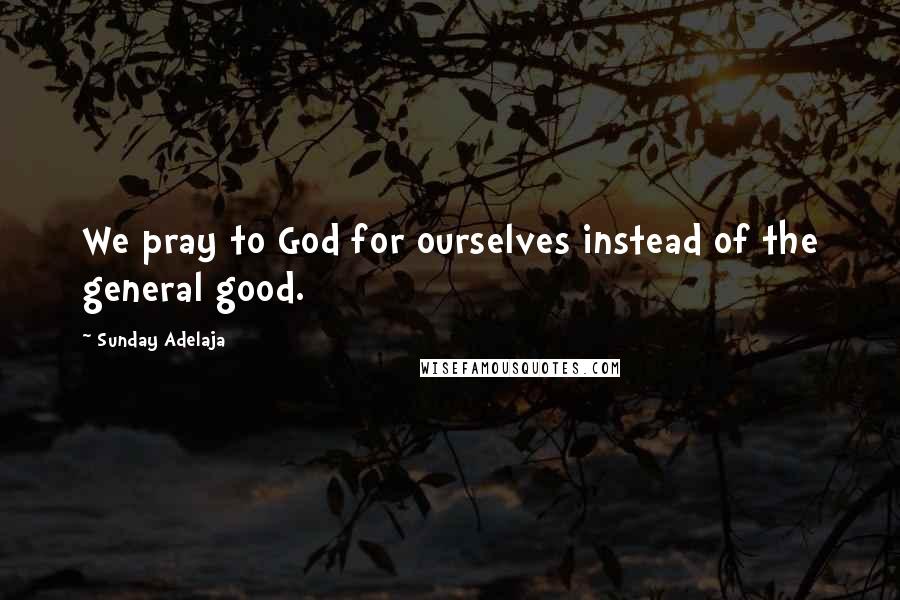 Sunday Adelaja Quotes: We pray to God for ourselves instead of the general good.