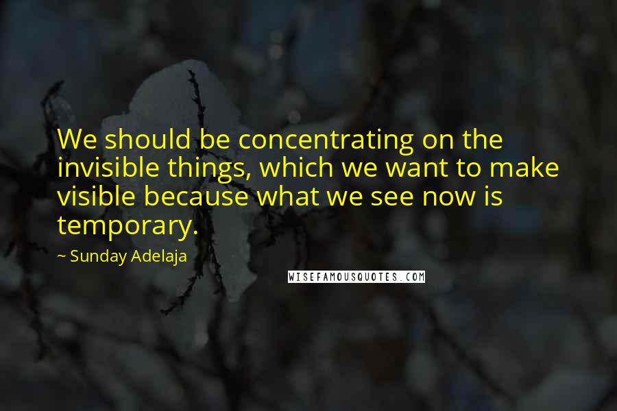 Sunday Adelaja Quotes: We should be concentrating on the invisible things, which we want to make visible because what we see now is temporary.