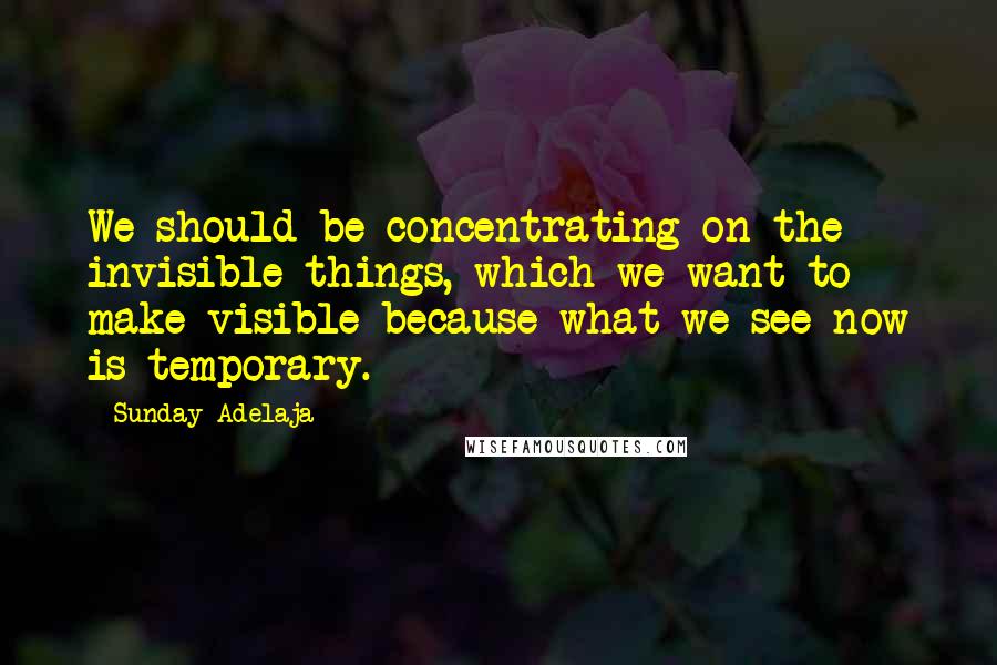 Sunday Adelaja Quotes: We should be concentrating on the invisible things, which we want to make visible because what we see now is temporary.