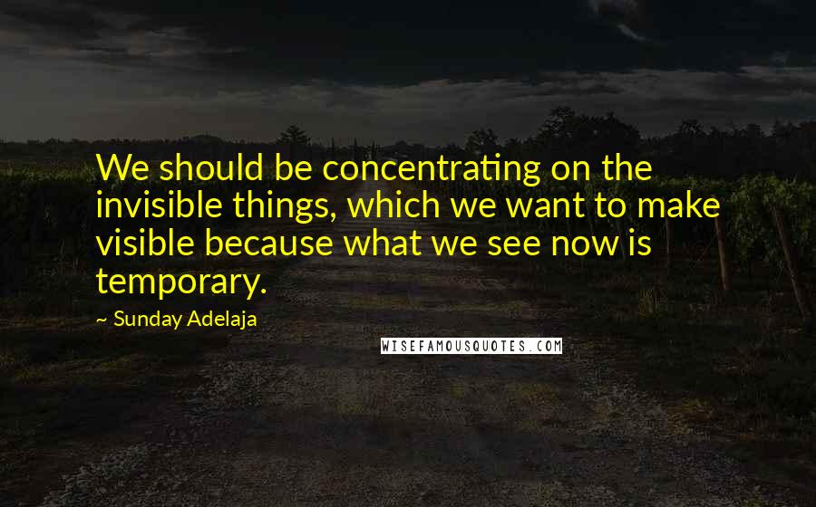 Sunday Adelaja Quotes: We should be concentrating on the invisible things, which we want to make visible because what we see now is temporary.