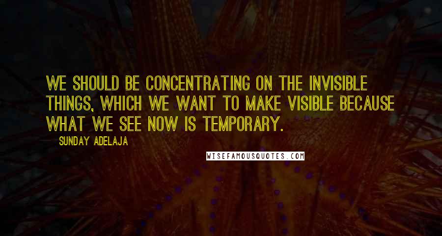 Sunday Adelaja Quotes: We should be concentrating on the invisible things, which we want to make visible because what we see now is temporary.