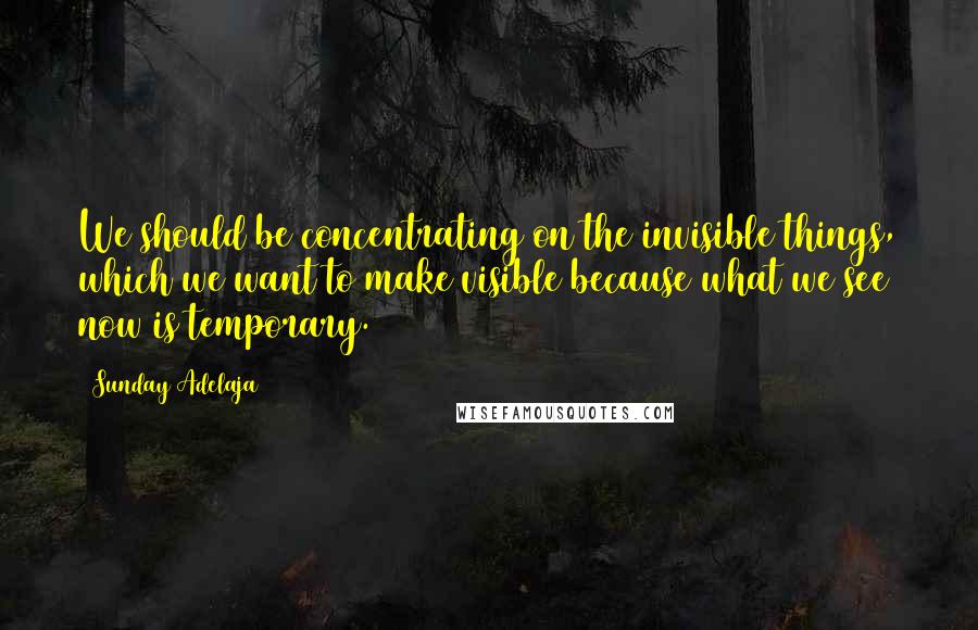 Sunday Adelaja Quotes: We should be concentrating on the invisible things, which we want to make visible because what we see now is temporary.