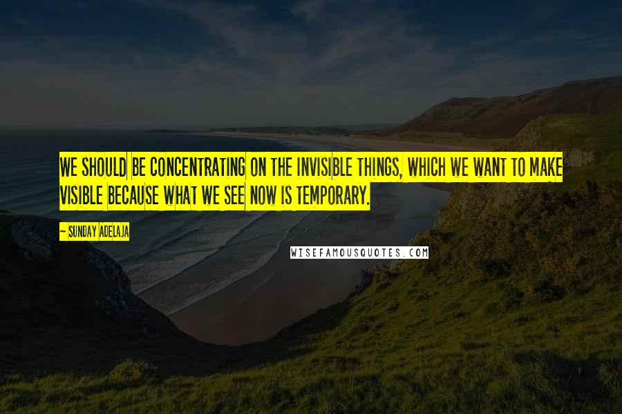 Sunday Adelaja Quotes: We should be concentrating on the invisible things, which we want to make visible because what we see now is temporary.