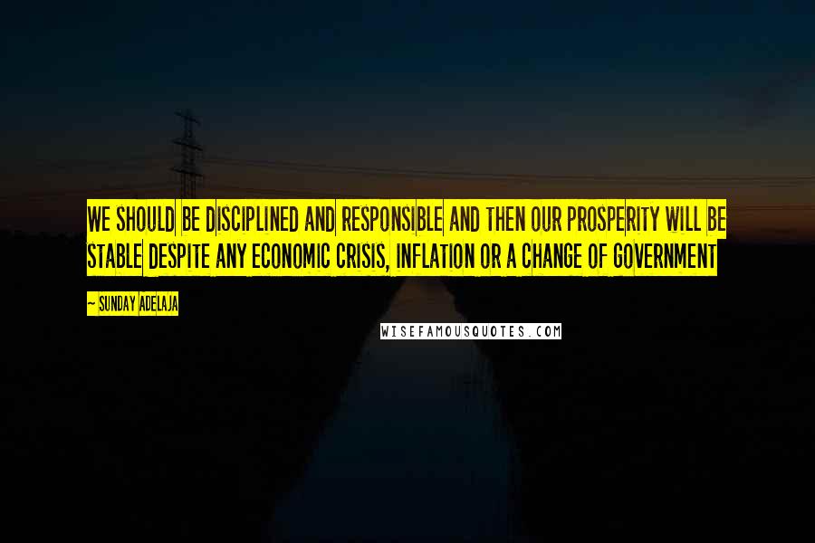 Sunday Adelaja Quotes: We should be disciplined and responsible and then our prosperity will be stable despite any economic crisis, inflation or a change of government