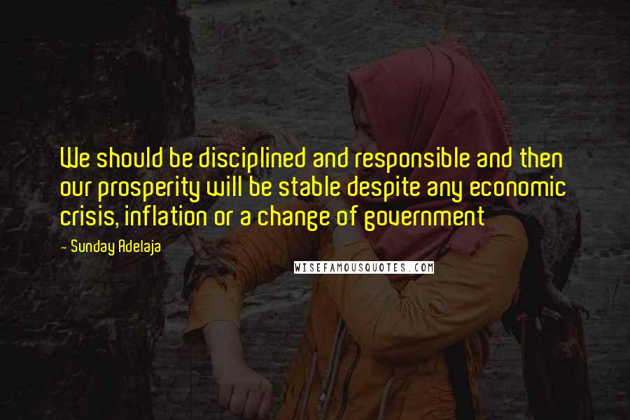 Sunday Adelaja Quotes: We should be disciplined and responsible and then our prosperity will be stable despite any economic crisis, inflation or a change of government