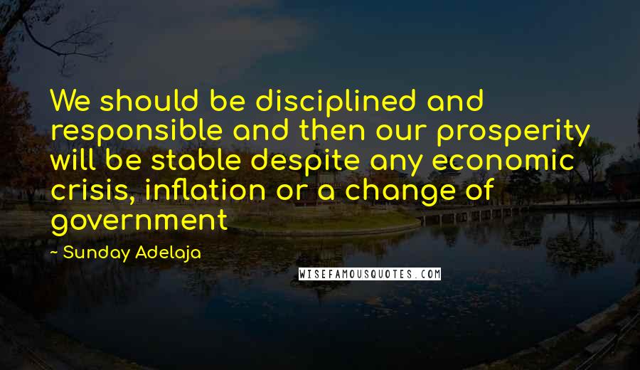 Sunday Adelaja Quotes: We should be disciplined and responsible and then our prosperity will be stable despite any economic crisis, inflation or a change of government