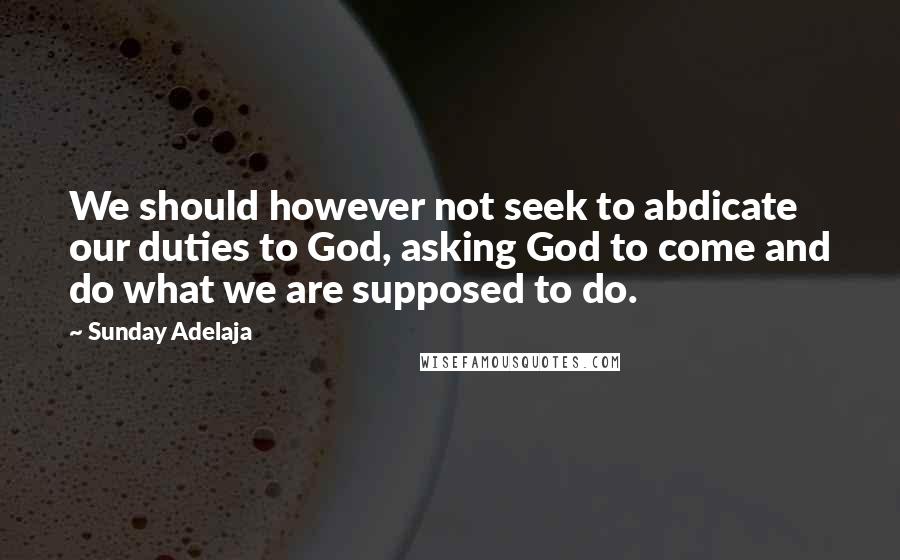 Sunday Adelaja Quotes: We should however not seek to abdicate our duties to God, asking God to come and do what we are supposed to do.