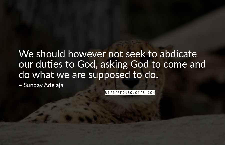 Sunday Adelaja Quotes: We should however not seek to abdicate our duties to God, asking God to come and do what we are supposed to do.