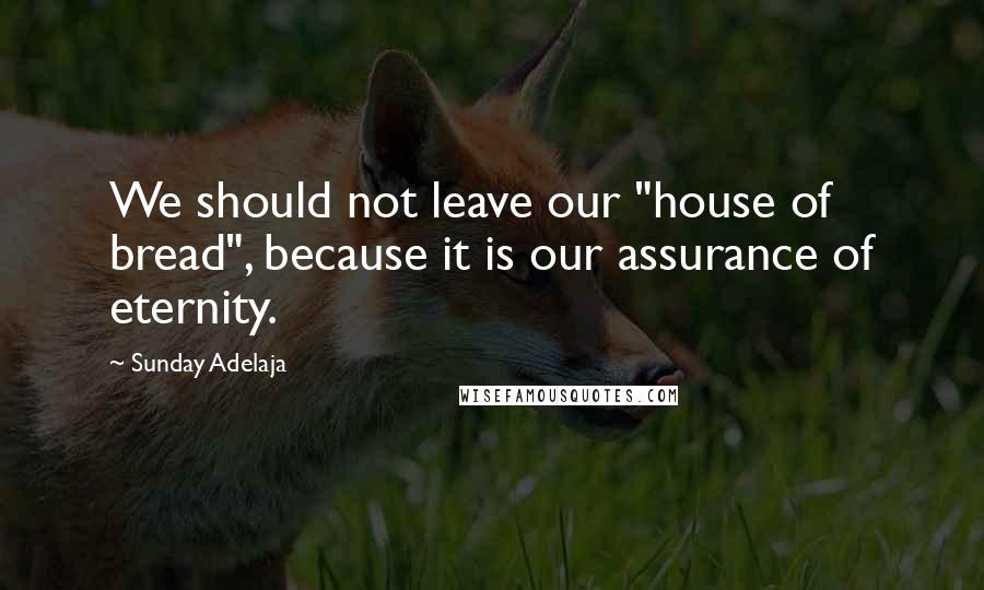 Sunday Adelaja Quotes: We should not leave our "house of bread", because it is our assurance of eternity.