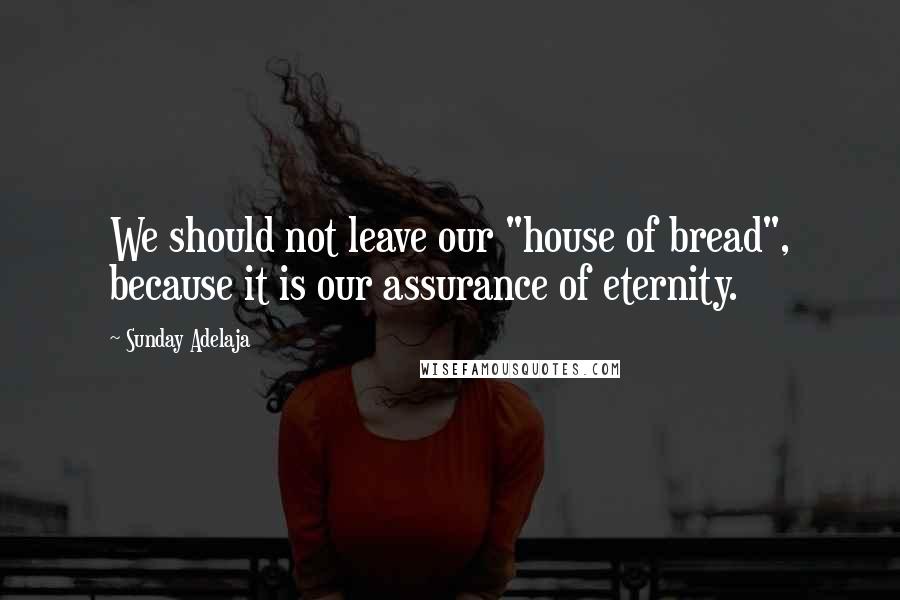 Sunday Adelaja Quotes: We should not leave our "house of bread", because it is our assurance of eternity.