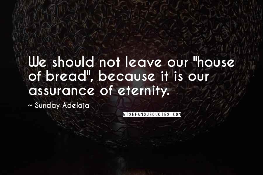 Sunday Adelaja Quotes: We should not leave our "house of bread", because it is our assurance of eternity.