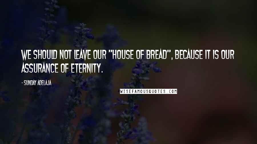 Sunday Adelaja Quotes: We should not leave our "house of bread", because it is our assurance of eternity.