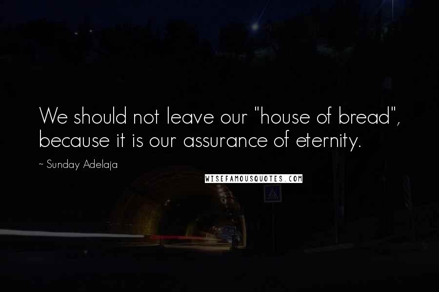 Sunday Adelaja Quotes: We should not leave our "house of bread", because it is our assurance of eternity.