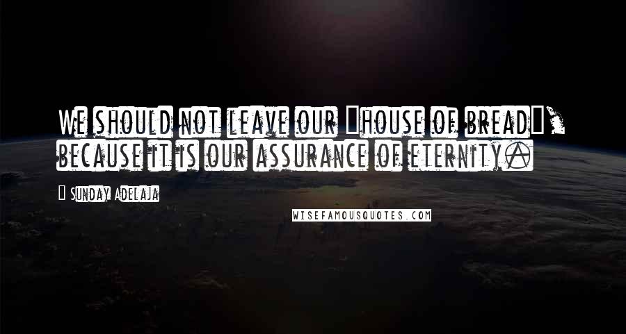 Sunday Adelaja Quotes: We should not leave our "house of bread", because it is our assurance of eternity.