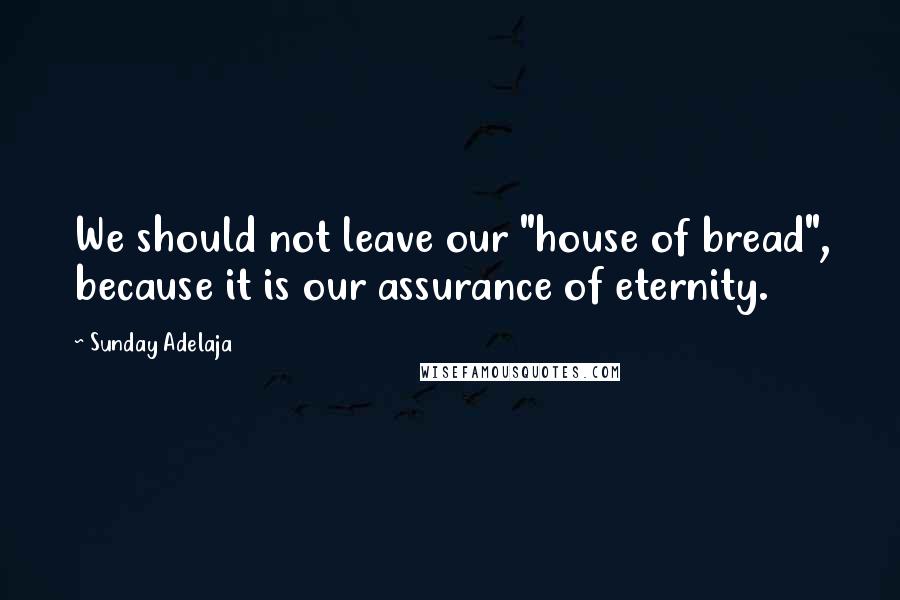 Sunday Adelaja Quotes: We should not leave our "house of bread", because it is our assurance of eternity.