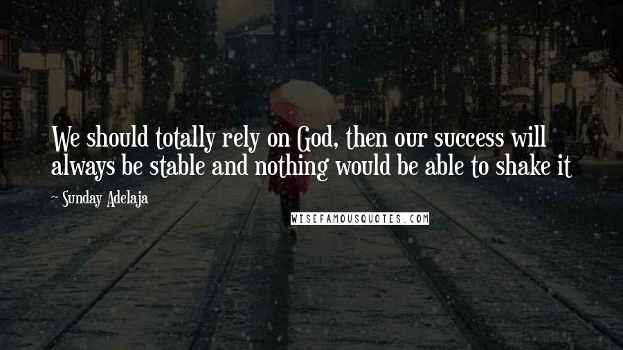 Sunday Adelaja Quotes: We should totally rely on God, then our success will always be stable and nothing would be able to shake it