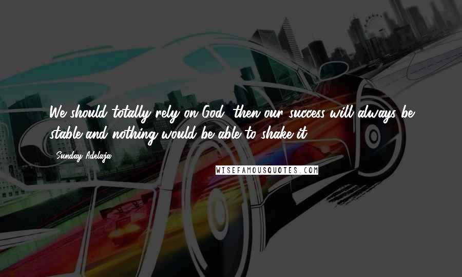 Sunday Adelaja Quotes: We should totally rely on God, then our success will always be stable and nothing would be able to shake it