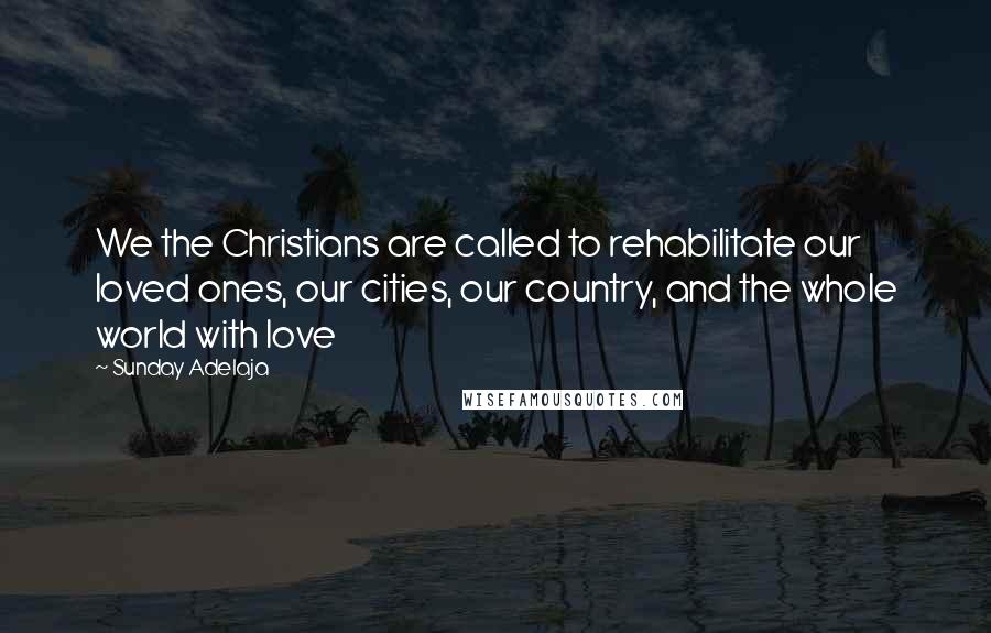 Sunday Adelaja Quotes: We the Christians are called to rehabilitate our loved ones, our cities, our country, and the whole world with love