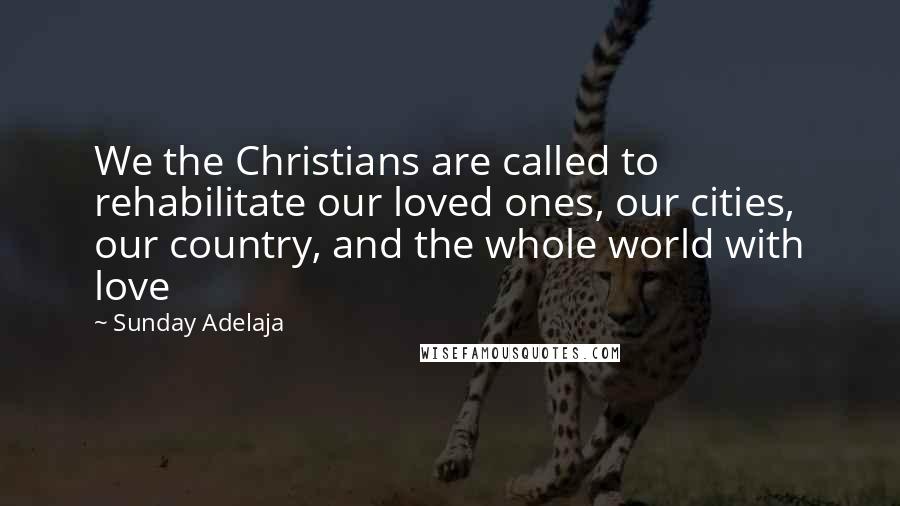 Sunday Adelaja Quotes: We the Christians are called to rehabilitate our loved ones, our cities, our country, and the whole world with love