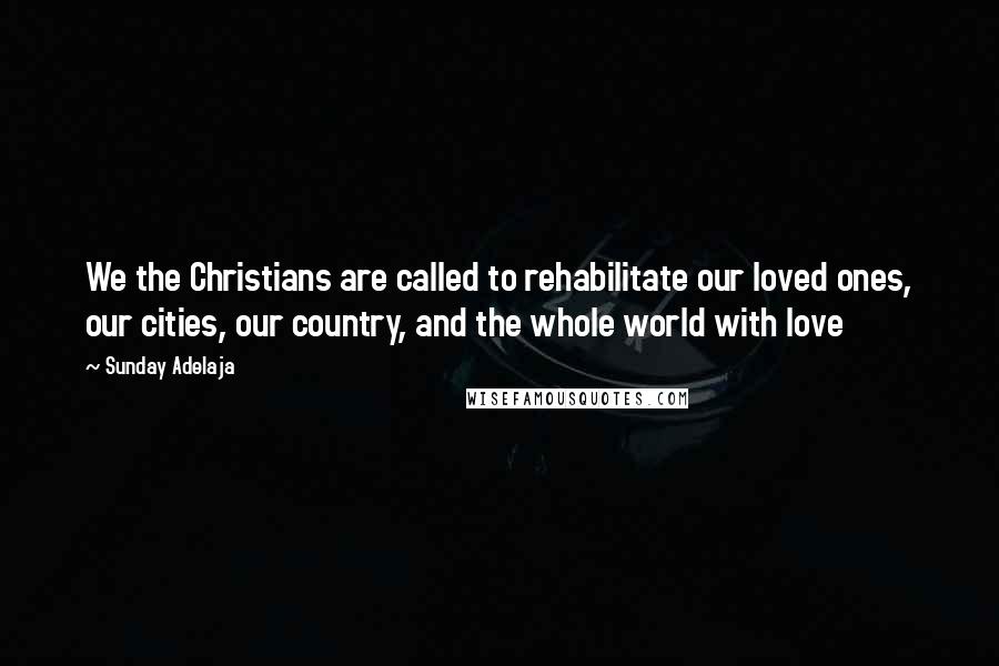 Sunday Adelaja Quotes: We the Christians are called to rehabilitate our loved ones, our cities, our country, and the whole world with love