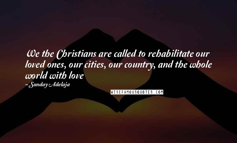 Sunday Adelaja Quotes: We the Christians are called to rehabilitate our loved ones, our cities, our country, and the whole world with love