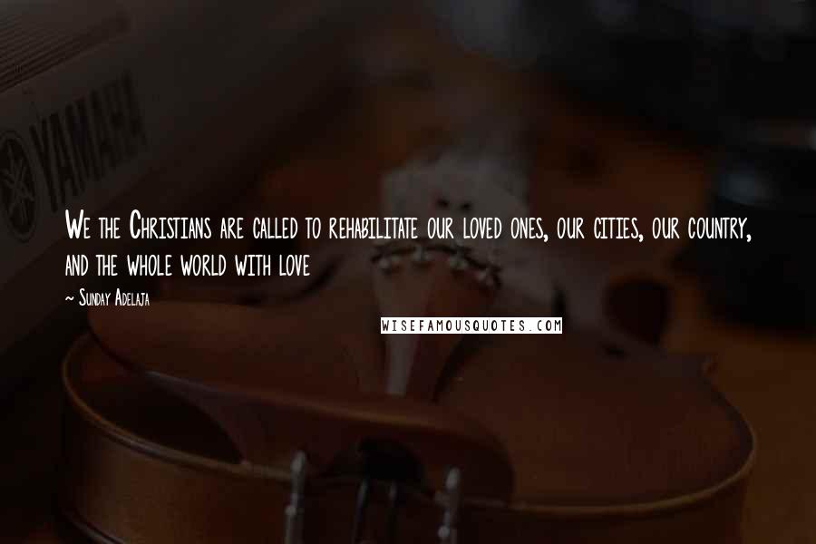 Sunday Adelaja Quotes: We the Christians are called to rehabilitate our loved ones, our cities, our country, and the whole world with love