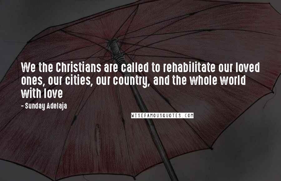 Sunday Adelaja Quotes: We the Christians are called to rehabilitate our loved ones, our cities, our country, and the whole world with love
