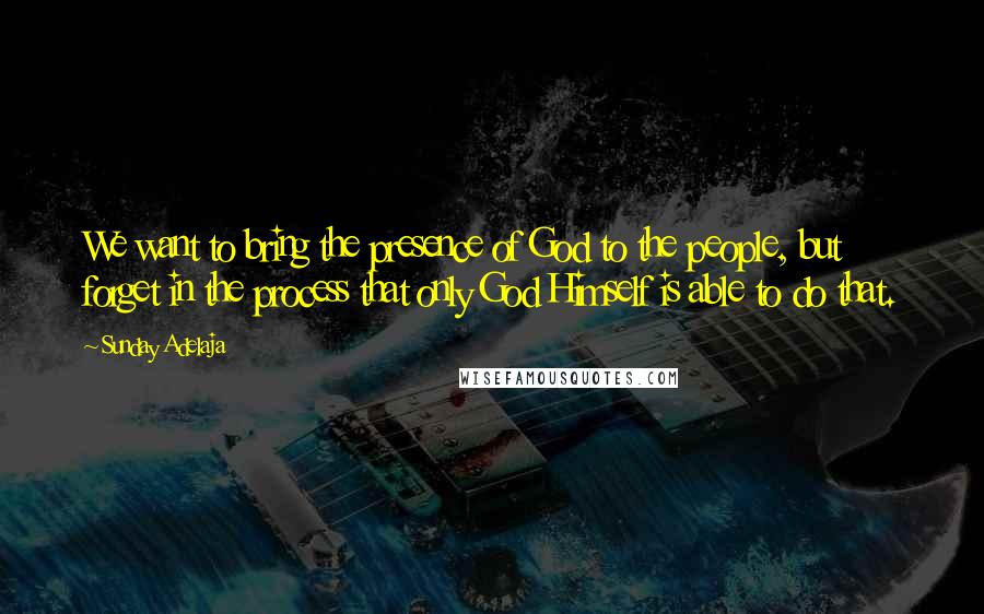 Sunday Adelaja Quotes: We want to bring the presence of God to the people, but forget in the process that only God Himself is able to do that.