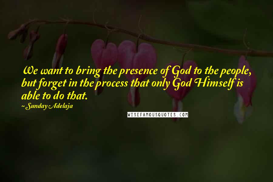 Sunday Adelaja Quotes: We want to bring the presence of God to the people, but forget in the process that only God Himself is able to do that.