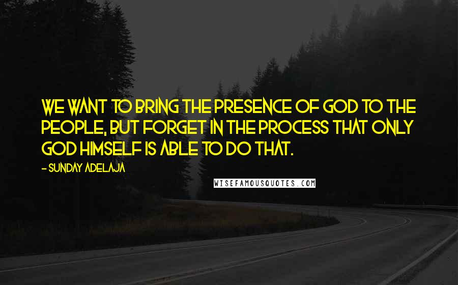 Sunday Adelaja Quotes: We want to bring the presence of God to the people, but forget in the process that only God Himself is able to do that.