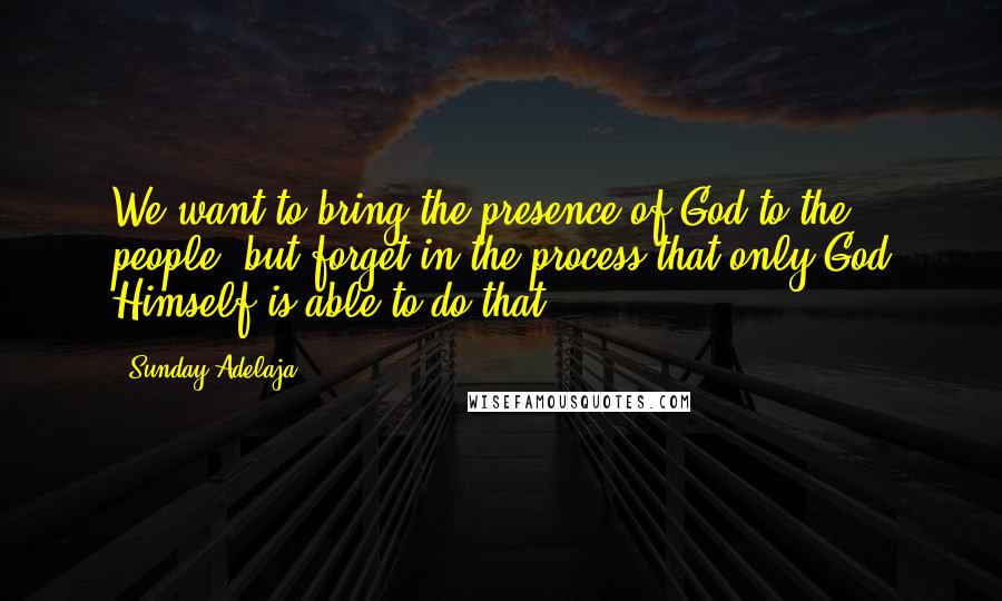 Sunday Adelaja Quotes: We want to bring the presence of God to the people, but forget in the process that only God Himself is able to do that.