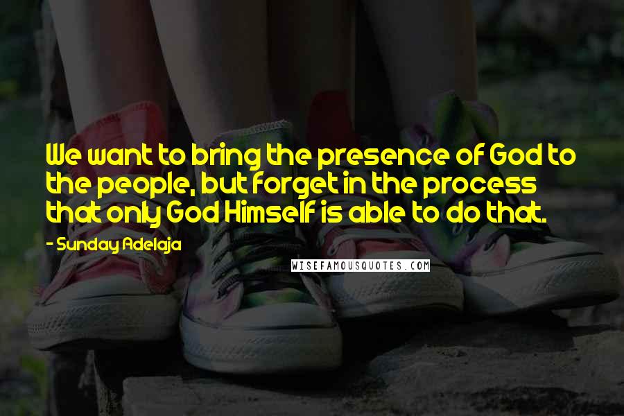 Sunday Adelaja Quotes: We want to bring the presence of God to the people, but forget in the process that only God Himself is able to do that.