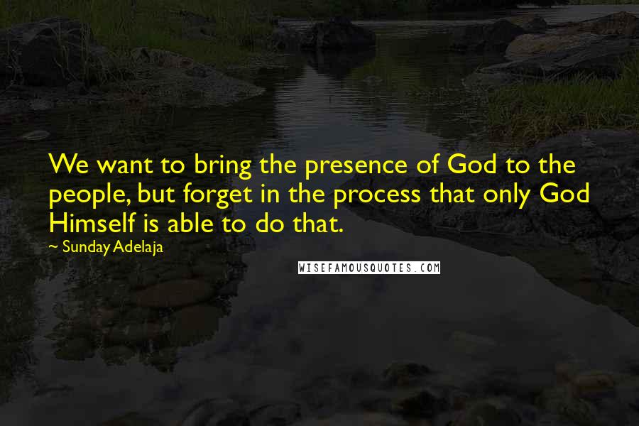 Sunday Adelaja Quotes: We want to bring the presence of God to the people, but forget in the process that only God Himself is able to do that.