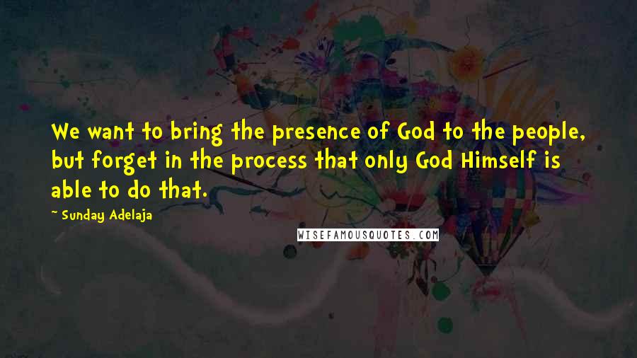 Sunday Adelaja Quotes: We want to bring the presence of God to the people, but forget in the process that only God Himself is able to do that.