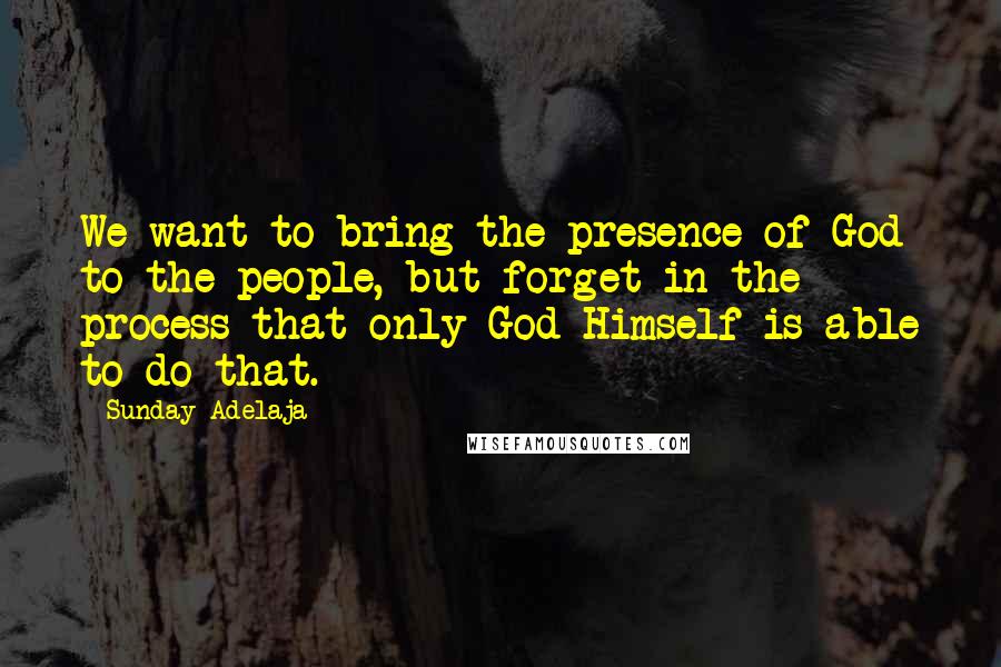 Sunday Adelaja Quotes: We want to bring the presence of God to the people, but forget in the process that only God Himself is able to do that.