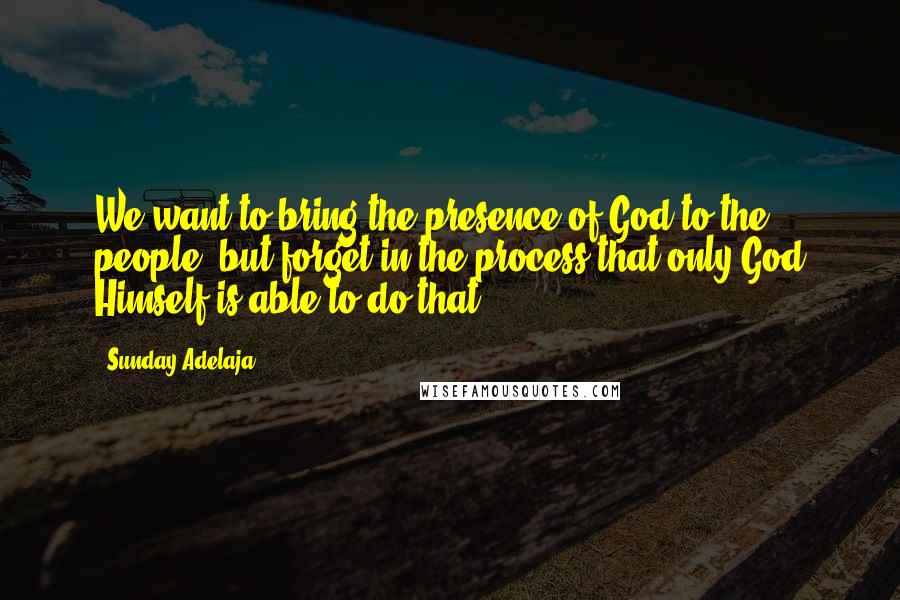 Sunday Adelaja Quotes: We want to bring the presence of God to the people, but forget in the process that only God Himself is able to do that.