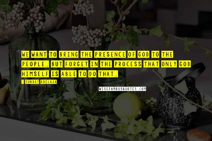 Sunday Adelaja Quotes: We want to bring the presence of God to the people, but forget in the process that only God Himself is able to do that.