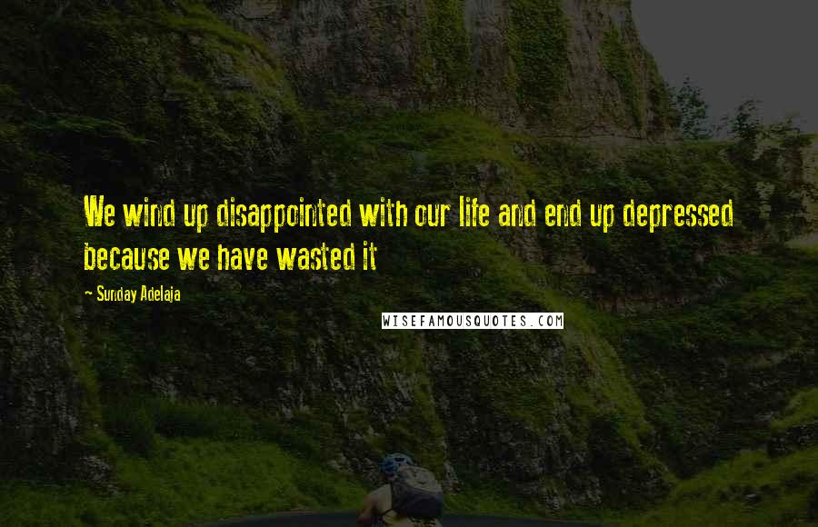 Sunday Adelaja Quotes: We wind up disappointed with our life and end up depressed because we have wasted it