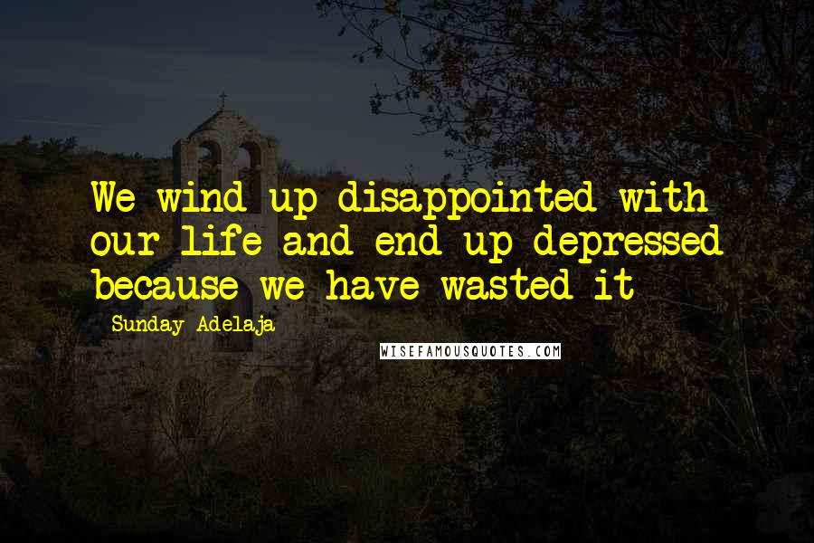 Sunday Adelaja Quotes: We wind up disappointed with our life and end up depressed because we have wasted it