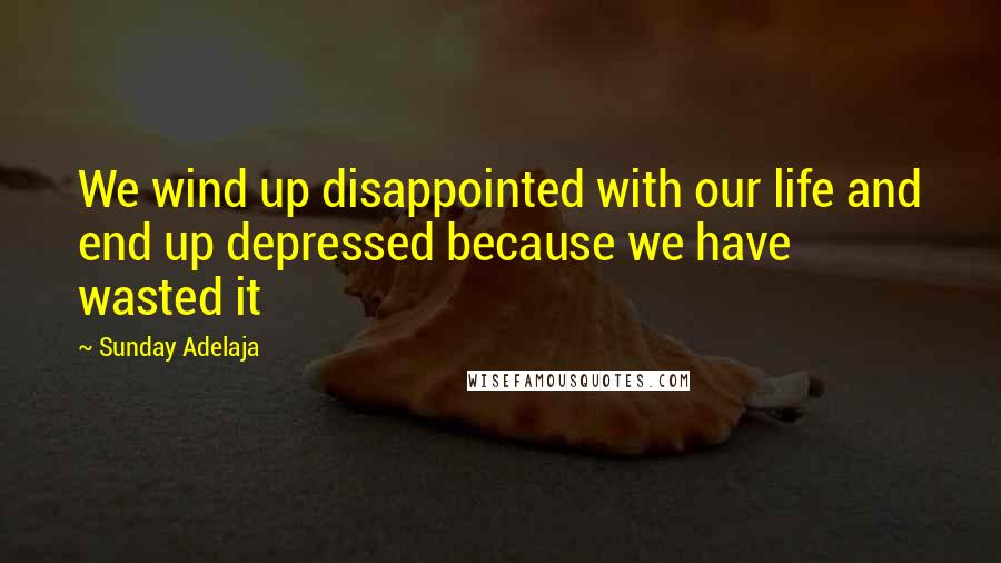 Sunday Adelaja Quotes: We wind up disappointed with our life and end up depressed because we have wasted it